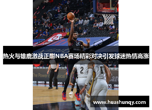 热火与雄鹿激战正酣NBA赛场精彩对决引发球迷热情高涨