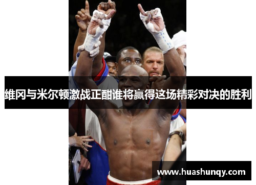 维冈与米尔顿激战正酣谁将赢得这场精彩对决的胜利